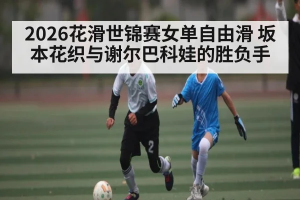 2026花滑世锦赛女单自由滑 坂本花织与谢尔巴科娃的胜负手
