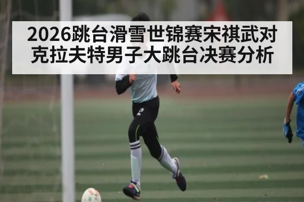 2026跳台滑雪世锦赛宋祺武对克拉夫特男子大跳台决赛分析