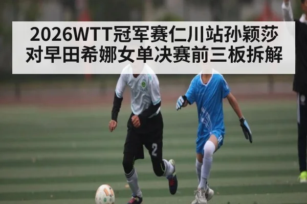2026WTT冠军赛仁川站孙颖莎对早田希娜女单决赛前三板拆解